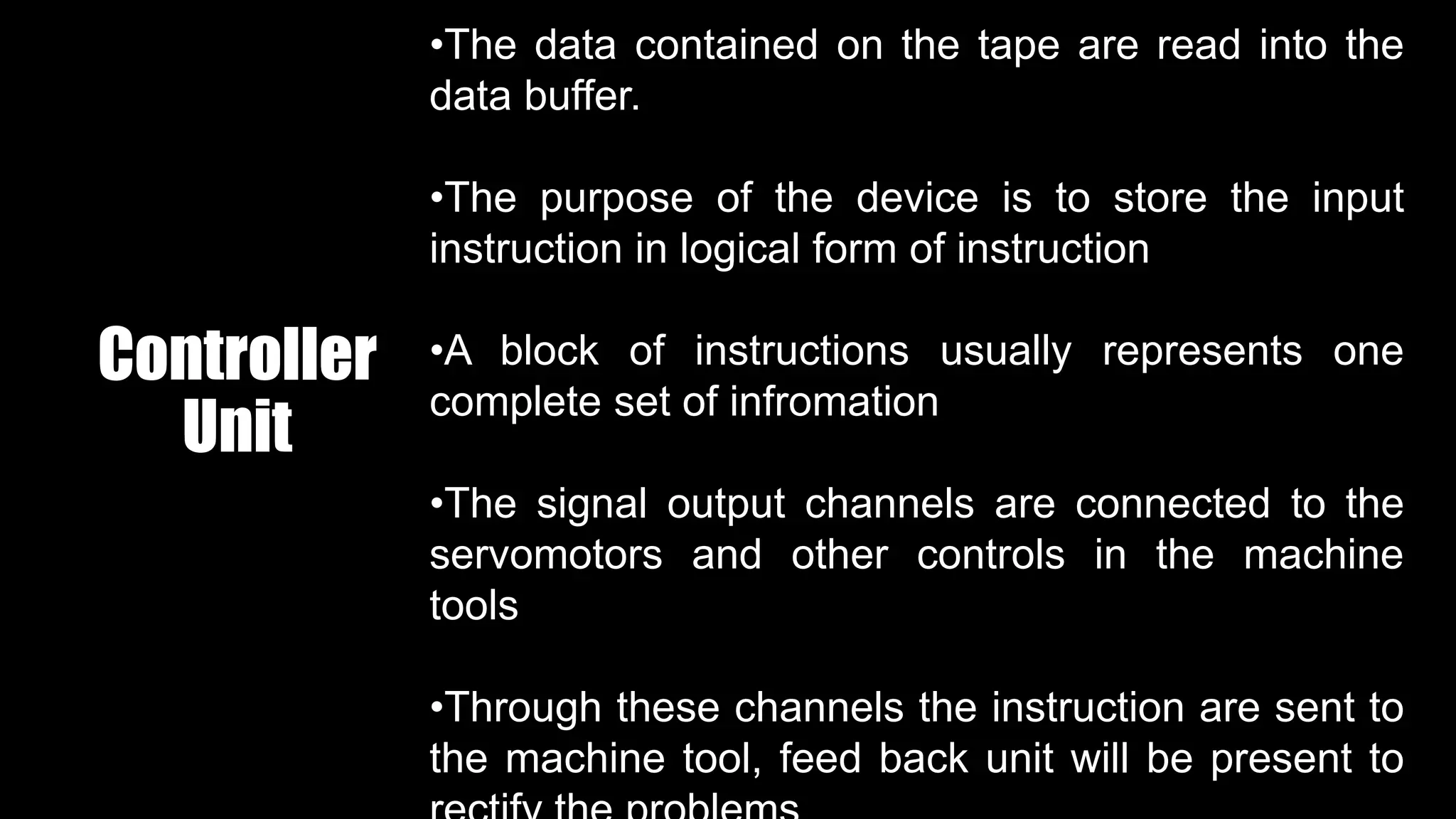 Controller
Unit
•The data contained on the tape are read into the
data buffer.
•The purpose of the device is to store the input
instruction in logical form of instruction
•A block of instructions usually represents one
complete set of infromation
•The signal output channels are connected to the
servomotors and other controls in the machine
tools
•Through these channels the instruction are sent to
the machine tool, feed back unit will be present to
 