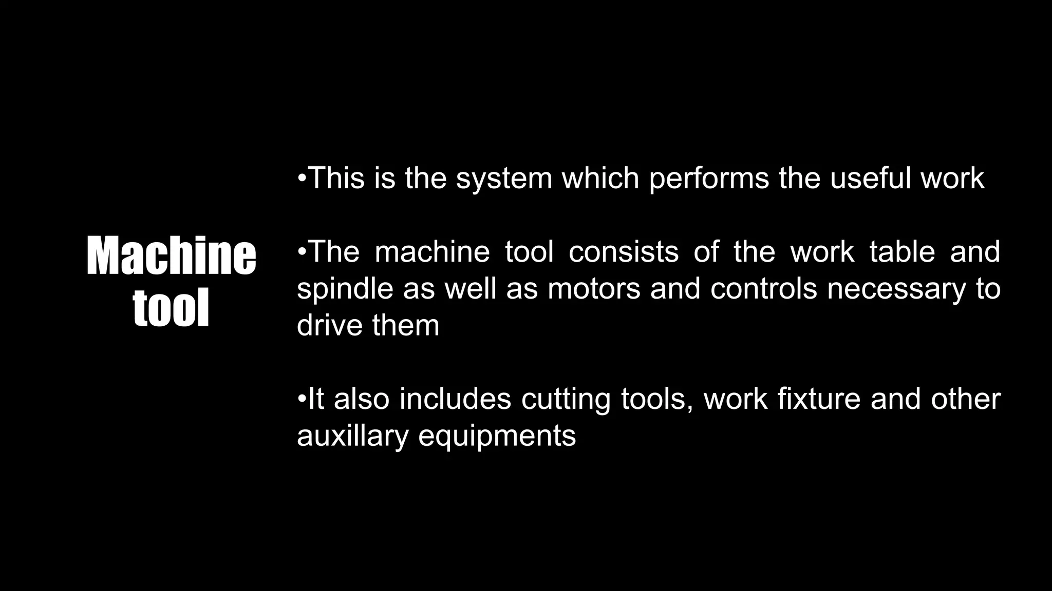 Machine
tool
•This is the system which performs the useful work
•The machine tool consists of the work table and
spindle as well as motors and controls necessary to
drive them
•It also includes cutting tools, work fixture and other
auxillary equipments
 
