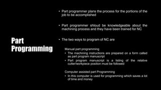 Part
Programming
• Part programmer plans the process for the portions of the
job to be accomplished
• Part programmer shloud be knowledgeable about the
machining process and they have been trained for NC
• The two ways to program of NC are
Manual part programming
• The machining instructions are prepared on a form called
as part program manuscript
• Part program manuscript is a listing of the relative
cutter/workpiece position must be followed
Computer assisted part Programming
• In this computer is used for programming which saves a lot
of time and money
 