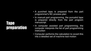 Tape
preparation
• A punched tape is prepared from the part
programmer's NC process plan
• In manual part programming, the puncehd tape
is prepared directly from the part program
manuscript
• In computer assisted part programming, the
computer interprets the list of part programming
instruction
• Computer performs the calculation to covert this
into a detailed set of machine tool motion
 