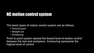 NC motion control system
The basic types of motion control system are as follows
• Point-to-point
• Straight cut
• Contouring
Point to point system represt the lowest level of motion control
between the tool and workpiece. Contouring represents the
highest level of control
 