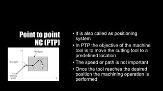 Point to point
NC (PTP)
• It is also called as positioning
system
• In PTP the objective of the machine
tool is to move the cutting tool to a
predefined location
• The speed or path is not important
• Once the tool reaches the desired
position the machining operation is
performed
 