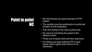 Point to point
NC
• NC drill presses are good example of PTP
system
• The spindle must be positioned at a particular
location on the workpiece
• Then the drilling of the hole is performed
• No need of controlling the speed of the
relative motion
• These are simplest tools and less expensive
• For drilling and spot welding PTP is best
suited where higher level control is not
necessary
 