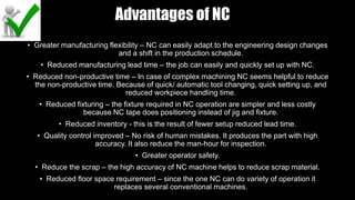 Advantages of NC
• Greater manufacturing flexibility – NC can easily adapt to the engineering design changes
and a shift in the production schedule.
• Reduced manufacturing lead time – the job can easily and quickly set up with NC.
• Reduced non-productive time – In case of complex machining NC seems helpful to reduce
the non-productive time. Because of quick/ automatic tool changing, quick setting up, and
reduced workpiece handling time.
• Reduced fixturing – the fixture required in NC operation are simpler and less costly
because NC tape does positioning instead of jig and fixture.
• Reduced inventory - this is the result of fewer setup reduced lead time.
• Quality control improved – No risk of human mistakes. It produces the part with high
accuracy. It also reduce the man-hour for inspection.
• Greater operator safety.
• Reduce the scrap – the high accuracy of NC machine helps to reduce scrap material.
• Reduced floor space requirement – since the one NC can do variety of operation it
replaces several conventional machines.
 
