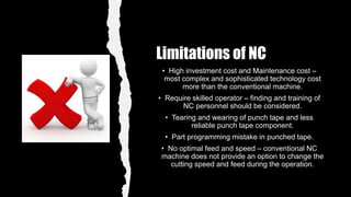 Limitations of NC
• High investment cost and Maintenance cost –
most complex and sophisticated technology cost
more than the conventional machine.
• Require skilled operator – finding and training of
NC personnel should be considered.
• Tearing and wearing of punch tape and less
reliable punch tape component.
• Part programming mistake in punched tape.
• No optimal feed and speed – conventional NC
machine does not provide an option to change the
cutting speed and feed during the operation.
 
