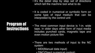 Program of
Instructions
• It’s the detail step by step set of directions
which tell the machine tool what to do
• It is coded in numerical or symbolic form on
some type of input medium that can be
interpreted by the control unit
• The most common input device is 1-in. wide
tape, in older days other form of input media
includes punched cards, magnetic tape and
even motion picture film
• There are two methods of input to the NC
system
• MDI(Manual data input)
 