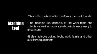 Machine
tool
•This is the system which performs the useful work
•The machine tool consists of the work table and
spindle as well as motors and controls necessary to
drive them
•It also includes cutting tools, work fixture and other
auxillary equipments
 