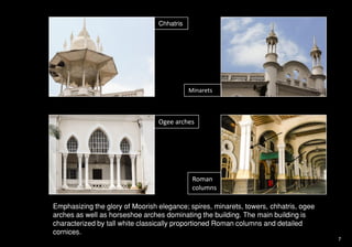 Chhatris
Minarets
Ogee arches
Roman
columns
Emphasizing the glory of Moorish elegance; spires, minarets, towers, chhatris, ogee
arches as well as horseshoe arches dominating the building. The main building is
characterized by tall white classically proportioned Roman columns and detailed
cornices.
7
 