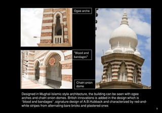 Ogee arche
“Blood and
bandages”
Chatri onion
dome
Designed in Mughal-Islamic style architecture, the building can be seen with ogee
arches and chatri onion domes. British innovations is added in the design which is
“blood and bandages” ,signature design of A.B.Hubback and characterized by red-and-
white stripes from alternating bare bricks and plastered ones
9
 