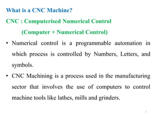 What is a CNC Machine?
CNC : Computerised Numerical Control
(Computer + Numerical Control)
• Numerical control is a programmable automation in
which process is controlled by Numbers, Letters, and
symbols.
• CNC Machining is a process used in the manufacturing
sector that involves the use of computers to control
machine tools like lathes, mills and grinders.
1
 