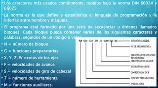 • Los caracteres más usados comúnmente, regidos bajo la norma DIN 66024 y
66025
• La norma es la que define y estandariza el lenguaje de programación y la
interfaz entre hombre y máquina.
• El programa está formado por una serie de secuencias u órdenes llamados
bloques. Cada bloque puede contener varios de los siguientes caracteres y
palabras, seguidos de un código o valor:
• N = número de bloque
• G = funciones preparatorias
• X, Y, Z, W =cotas de los ejes
• F = velocidades de avance
• S = velocidades de giro de cabezal
• T = número de herramienta
• M = funciones auxiliares.
 