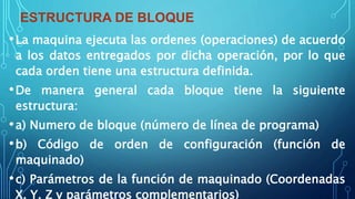 ESTRUCTURA DE BLOQUE
•La maquina ejecuta las ordenes (operaciones) de acuerdo
a los datos entregados por dicha operación, por lo que
cada orden tiene una estructura definida.
•De manera general cada bloque tiene la siguiente
estructura:
•a) Numero de bloque (número de línea de programa)
•b) Código de orden de configuración (función de
maquinado)
•c) Parámetros de la función de maquinado (Coordenadas
X, Y, Z y parámetros complementarios)
 