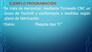 EJEMPLO PROGRAMACIÓN:
•Se trata de mecanizar, mediante Torneado CNC un
trozo de Technill y conformarlo a medidas según
plano de fabricación.
•Datos: Plaquita tipo “C”
 