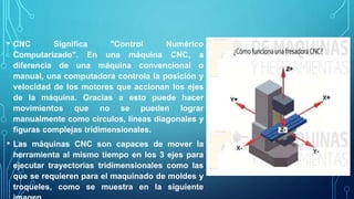 • CNC Significa "Control Numérico
Computarizado". En una máquina CNC, a
diferencia de una máquina convencional o
manual, una computadora controla la posición y
velocidad de los motores que accionan los ejes
de la máquina. Gracias a esto puede hacer
movimientos que no se pueden lograr
manualmente como círculos, líneas diagonales y
figuras complejas tridimensionales.
• Las máquinas CNC son capaces de mover la
herramienta al mismo tiempo en los 3 ejes para
ejecutar trayectorias tridimensionales como las
que se requieren para el maquinado de moldes y
troqueles, como se muestra en la siguiente
 