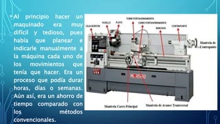 • Al principio hacer un
maquinado era muy
difícil y tedioso, pues
había que planear e
indicarle manualmente a
la máquina cada uno de
los movimientos que
tenía que hacer. Era un
proceso que podía durar
horas, días o semanas.
Aún así, era un ahorro de
tiempo comparado con
los métodos
convencionales.
 