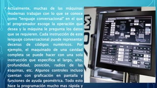 • Actualmente, muchas de las máquinas
modernas trabajan con lo que se conoce
como "lenguaje conversacional" en el que
el programador escoge la operación que
desea y la máquina le pregunta los datos
que se requieren. Cada instrucción de este
lenguaje conversacional puede representar
decenas de códigos numéricos. Por
ejemplo, el maquinado de una cavidad
completa se puede hacer con una sola
instrucción que especifica el largo, alto,
profundidad, posición, radios de las
esquinas, etc. Algunos controles incluso
cuentan con graficación en pantalla y
funciones de ayuda geométrica. Todo esto
hace la programación mucho mas rápida y
 