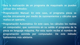 • Para la realización de un programa de maquinado se pueden
utilizar dos métodos:
• Programación Manual: En este caso, el programa pieza se
escribe únicamente por medio de razonamientos y cálculos que
realiza un operario.
• Programación Automática: En este caso, los cálculos los realiza
un computador, que suministra en su salida el programa de la
pieza en lenguaje máquina. Por esta razón recibe el nombre de
programación asistida por computador. De este método
hablaremos más adelante.
 