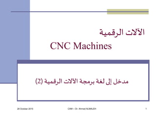 28 October 2015 CAM -- Dr. Ahmad ALMALEH 1
‫الرقمية‬ ‫اآلالت‬
CNC Machines
‫الرقمية‬ ‫اآلالت‬ ‫برمجة‬ ‫لغة‬ ‫إلى‬ ‫مدخل‬(2)
 