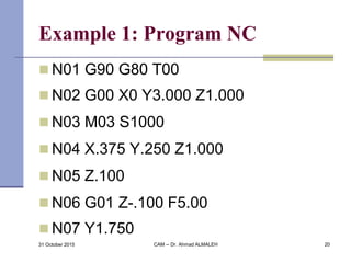 Example 1: Program NC
 N01 G90 G80 T00
 N02 G00 X0 Y3.000 Z1.000
 N03 M03 S1000
 N04 X.375 Y.250 Z1.000
 N05 Z.100
 N06 G01 Z-.100 F5.00
 N07 Y1.750
31 October 2015 CAM -- Dr. Ahmad ALMALEH 20
 