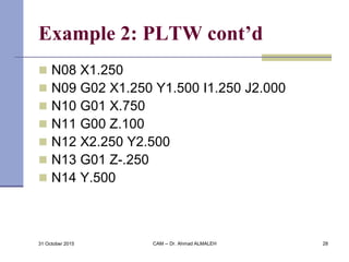 Example 2: PLTW cont’d
 N08 X1.250
 N09 G02 X1.250 Y1.500 I1.250 J2.000
 N10 G01 X.750
 N11 G00 Z.100
 N12 X2.250 Y2.500
 N13 G01 Z-.250
 N14 Y.500
31 October 2015 CAM -- Dr. Ahmad ALMALEH 28
 
