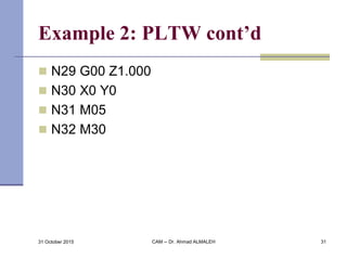 Example 2: PLTW cont’d
 N29 G00 Z1.000
 N30 X0 Y0
 N31 M05
 N32 M30
31 October 2015 CAM -- Dr. Ahmad ALMALEH 31
 