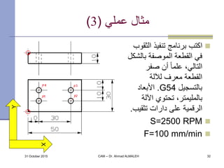 ‫عملي‬ ‫مثال‬(3)
‫الث‬ ‫تنفيذ‬ ‫برنامج‬ ‫اكتب‬‫قوب‬
‫بال‬ ‫الموصفة‬ ‫القطعة‬ ‫في‬‫شكل‬
‫صفر‬ ‫أن‬ ً‫ا‬‫علم‬ ،‫التالي‬
‫لآللة‬ ‫معرف‬ ‫القطعة‬
‫بالتسجيل‬G54.‫األبعاد‬
‫اآلل‬ ‫تحتوي‬ ،‫بالمليمتر‬‫ة‬
‫تثقي‬ ‫دارات‬ ‫على‬ ‫الرقمية‬‫ب‬.
S=2500 RPM
F=100 mm/min
31 October 2015 CAM -- Dr. Ahmad ALMALEH 32
Y
X
 