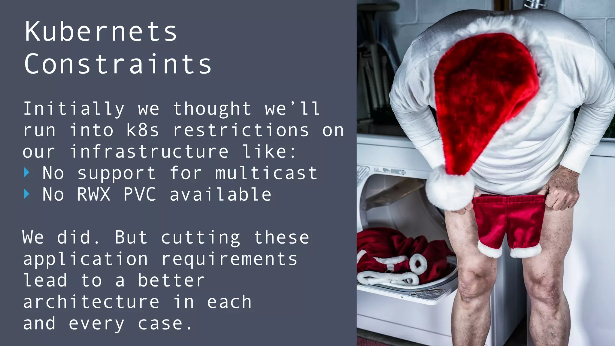 Kubernets  
Constraints
Initially we thought we’ll
run into k8s restrictions on
our infrastructure like:
‣ No support for multicast
‣ No RWX PVC available
We did. But cutting these 
application requirements
lead to a better
architecture in each
and every case.
 