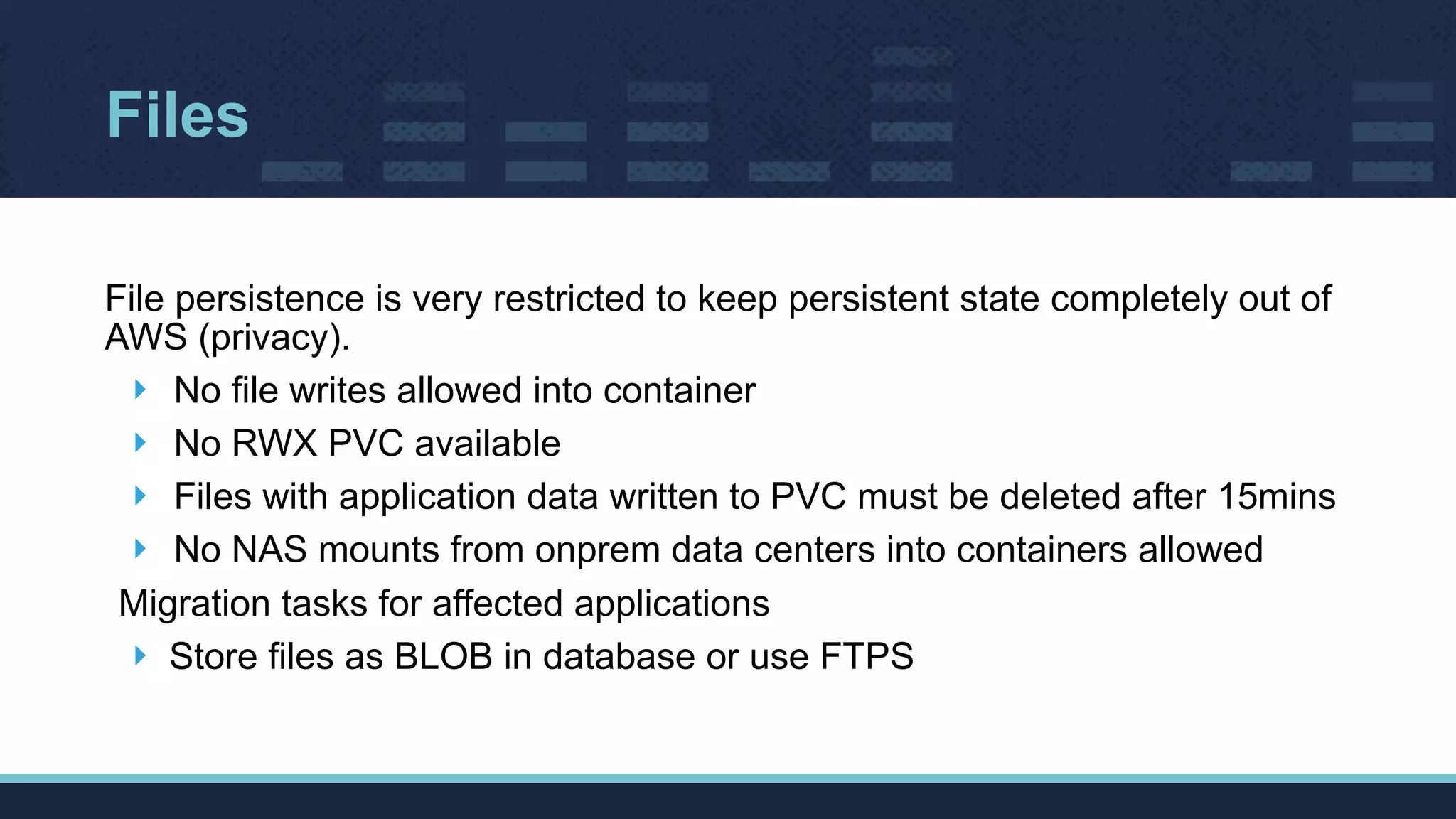 Files
File persistence is very restricted to keep persistent state completely out of
AWS (privacy).
‣ No file writes allowed into container
‣ No RWX PVC available
‣ Files with application data written to PVC must be deleted after 15mins
‣ No NAS mounts from onprem data centers into containers allowed
Migration tasks for affected applications
‣ Store files as BLOB in database or use FTPS
 