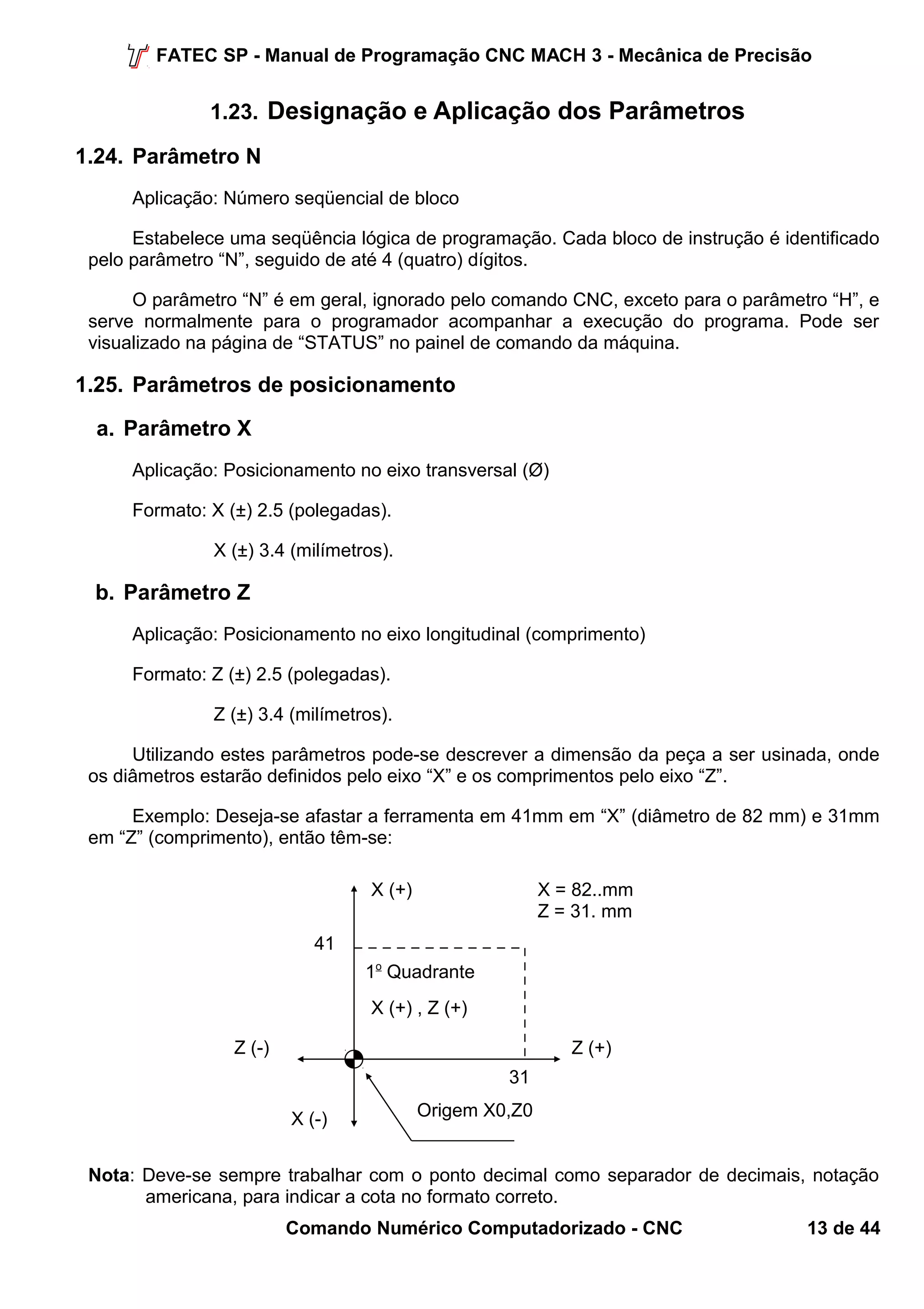 FATEC SP - Manual de Programação CNC MACH 3 - Mecânica de Precisão 
1.23. Designação e Aplicação dos Parâmetros 
1.24. Parâmetro N 
Aplicação: Número seqüencial de bloco 
Estabelece uma seqüência lógica de programação. Cada bloco de instrução é identificado 
pelo parâmetro “N”, seguido de até 4 (quatro) dígitos. 
O parâmetro “N” é em geral, ignorado pelo comando CNC, exceto para o parâmetro “H”, e 
serve normalmente para o programador acompanhar a execução do programa. Pode ser 
visualizado na página de “STATUS” no painel de comando da máquina. 
1.25. Parâmetros de posicionamento 
a. Parâmetro X 
Aplicação: Posicionamento no eixo transversal (Ø) 
Formato: X (±) 2.5 (polegadas). 
X (±) 3.4 (milímetros). 
b. Parâmetro Z 
Aplicação: Posicionamento no eixo longitudinal (comprimento) 
Formato: Z (±) 2.5 (polegadas). 
Z (±) 3.4 (milímetros). 
Utilizando estes parâmetros pode-se descrever a dimensão da peça a ser usinada, onde 
os diâmetros estarão definidos pelo eixo “X” e os comprimentos pelo eixo “Z”. 
Exemplo: Deseja-se afastar a ferramenta em 41mm em “X” (diâmetro de 82 mm) e 31mm 
em “Z” (comprimento), então têm-se: 
X (+) 
1o Quadrante 
X (+) , Z (+) 
41 
X = 82..mm 
Z = 31. mm 
Z (-) Z (+) 
X (-) 
31 
Origem X0,Z0 
Nota: Deve-se sempre trabalhar com o ponto decimal como separador de decimais, notação 
americana, para indicar a cota no formato correto. 
Comando Numérico Computadorizado - CNC 13 de 44 
 