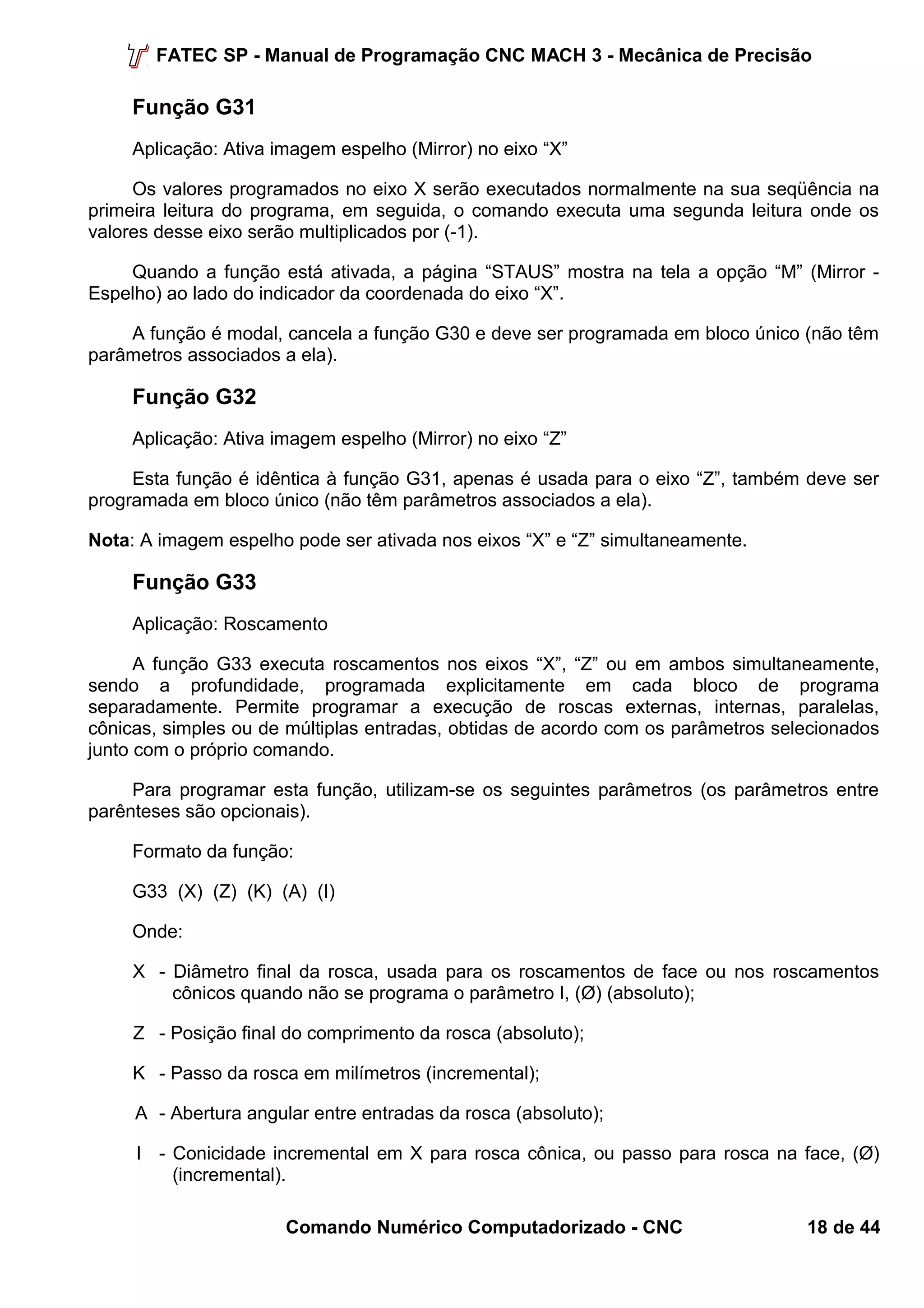 FATEC SP - Manual de Programação CNC MACH 3 - Mecânica de Precisão 
Função G31 
Aplicação: Ativa imagem espelho (Mirror) no eixo “X” 
Os valores programados no eixo X serão executados normalmente na sua seqüência na 
primeira leitura do programa, em seguida, o comando executa uma segunda leitura onde os 
valores desse eixo serão multiplicados por (-1). 
Quando a função está ativada, a página “STAUS” mostra na tela a opção “M” (Mirror - 
Espelho) ao lado do indicador da coordenada do eixo “X”. 
A função é modal, cancela a função G30 e deve ser programada em bloco único (não têm 
parâmetros associados a ela). 
Função G32 
Aplicação: Ativa imagem espelho (Mirror) no eixo “Z” 
Esta função é idêntica à função G31, apenas é usada para o eixo “Z”, também deve ser 
programada em bloco único (não têm parâmetros associados a ela). 
Nota: A imagem espelho pode ser ativada nos eixos “X” e “Z” simultaneamente. 
Função G33 
Aplicação: Roscamento 
A função G33 executa roscamentos nos eixos “X”, “Z” ou em ambos simultaneamente, 
sendo a profundidade, programada explicitamente em cada bloco de programa 
separadamente. Permite programar a execução de roscas externas, internas, paralelas, 
cônicas, simples ou de múltiplas entradas, obtidas de acordo com os parâmetros selecionados 
junto com o próprio comando. 
Para programar esta função, utilizam-se os seguintes parâmetros (os parâmetros entre 
parênteses são opcionais). 
Formato da função: 
G33 (X) (Z) (K) (A) (I) 
Onde: 
X - Diâmetro final da rosca, usada para os roscamentos de face ou nos roscamentos 
cônicos quando não se programa o parâmetro I, (Ø) (absoluto); 
Z - Posição final do comprimento da rosca (absoluto); 
K - Passo da rosca em milímetros (incremental); 
A - Abertura angular entre entradas da rosca (absoluto); 
I - Conicidade incremental em X para rosca cônica, ou passo para rosca na face, (Ø) 
(incremental). 
Comando Numérico Computadorizado - CNC 18 de 44 
 