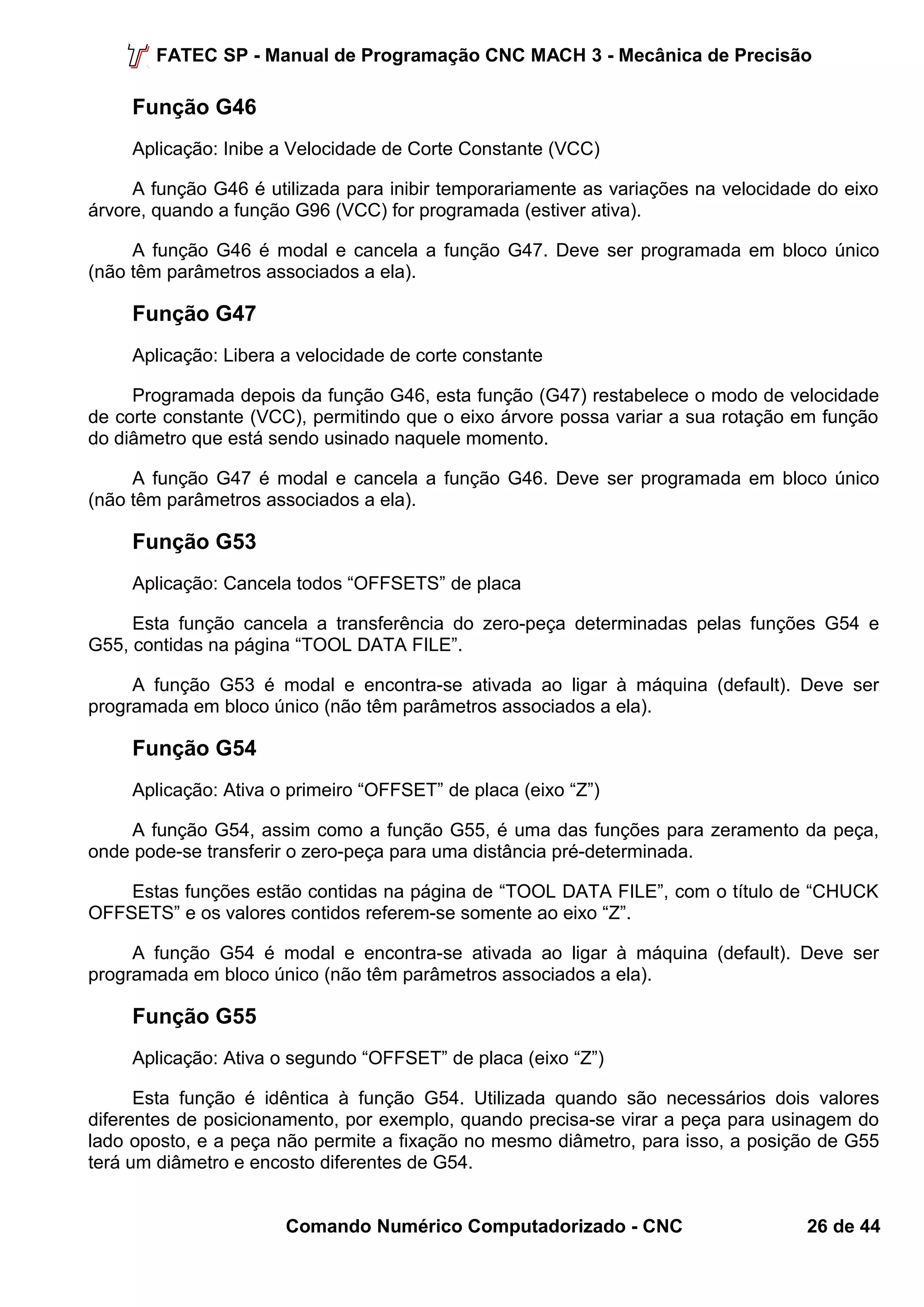 FATEC SP - Manual de Programação CNC MACH 3 - Mecânica de Precisão 
Função G46 
Aplicação: Inibe a Velocidade de Corte Constante (VCC) 
A função G46 é utilizada para inibir temporariamente as variações na velocidade do eixo 
árvore, quando a função G96 (VCC) for programada (estiver ativa). 
A função G46 é modal e cancela a função G47. Deve ser programada em bloco único 
(não têm parâmetros associados a ela). 
Função G47 
Aplicação: Libera a velocidade de corte constante 
Programada depois da função G46, esta função (G47) restabelece o modo de velocidade 
de corte constante (VCC), permitindo que o eixo árvore possa variar a sua rotação em função 
do diâmetro que está sendo usinado naquele momento. 
A função G47 é modal e cancela a função G46. Deve ser programada em bloco único 
(não têm parâmetros associados a ela). 
Função G53 
Aplicação: Cancela todos “OFFSETS” de placa 
Esta função cancela a transferência do zero-peça determinadas pelas funções G54 e 
G55, contidas na página “TOOL DATA FILE”. 
A função G53 é modal e encontra-se ativada ao ligar à máquina (default). Deve ser 
programada em bloco único (não têm parâmetros associados a ela). 
Função G54 
Aplicação: Ativa o primeiro “OFFSET” de placa (eixo “Z”) 
A função G54, assim como a função G55, é uma das funções para zeramento da peça, 
onde pode-se transferir o zero-peça para uma distância pré-determinada. 
Estas funções estão contidas na página de “TOOL DATA FILE”, com o título de “CHUCK 
OFFSETS” e os valores contidos referem-se somente ao eixo “Z”. 
A função G54 é modal e encontra-se ativada ao ligar à máquina (default). Deve ser 
programada em bloco único (não têm parâmetros associados a ela). 
Função G55 
Aplicação: Ativa o segundo “OFFSET” de placa (eixo “Z”) 
Esta função é idêntica à função G54. Utilizada quando são necessários dois valores 
diferentes de posicionamento, por exemplo, quando precisa-se virar a peça para usinagem do 
lado oposto, e a peça não permite a fixação no mesmo diâmetro, para isso, a posição de G55 
terá um diâmetro e encosto diferentes de G54. 
Comando Numérico Computadorizado - CNC 26 de 44 
 
