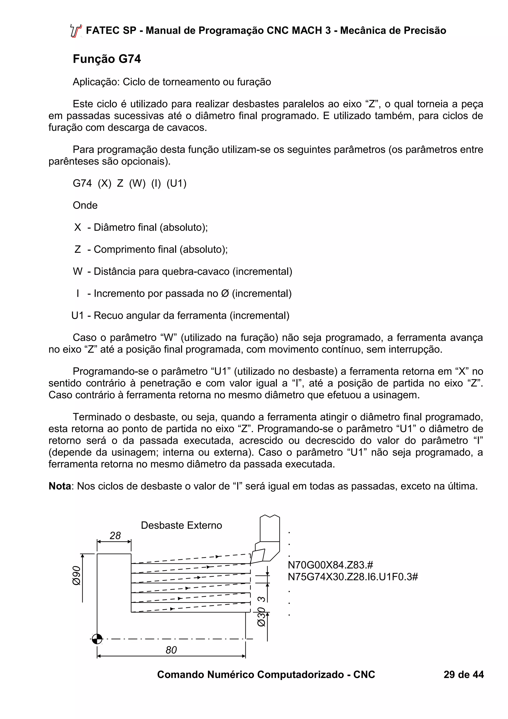 FATEC SP - Manual de Programação CNC MACH 3 - Mecânica de Precisão 
Função G74 
Aplicação: Ciclo de torneamento ou furação 
Este ciclo é utilizado para realizar desbastes paralelos ao eixo “Z”, o qual torneia a peça 
em passadas sucessivas até o diâmetro final programado. E utilizado também, para ciclos de 
furação com descarga de cavacos. 
Para programação desta função utilizam-se os seguintes parâmetros (os parâmetros entre 
parênteses são opcionais). 
G74 (X) Z (W) (I) (U1) 
Onde 
X - Diâmetro final (absoluto); 
Z - Comprimento final (absoluto); 
W - Distância para quebra-cavaco (incremental) 
I - Incremento por passada no Ø (incremental) 
U1 - Recuo angular da ferramenta (incremental) 
Caso o parâmetro “W” (utilizado na furação) não seja programado, a ferramenta avança 
no eixo “Z” até a posição final programada, com movimento contínuo, sem interrupção. 
Programando-se o parâmetro “U1” (utilizado no desbaste) a ferramenta retorna em “X” no 
sentido contrário à penetração e com valor igual a “I”, até a posição de partida no eixo “Z”. 
Caso contrário à ferramenta retorna no mesmo diâmetro que efetuou a usinagem. 
Terminado o desbaste, ou seja, quando a ferramenta atingir o diâmetro final programado, 
esta retorna ao ponto de partida no eixo “Z”. Programando-se o parâmetro “U1” o diâmetro de 
retorno será o da passada executada, acrescido ou decrescido do valor do parâmetro “I” 
(depende da usinagem; interna ou externa). Caso o parâmetro “U1” não seja programado, a 
ferramenta retorna no mesmo diâmetro da passada executada. 
Nota: Nos ciclos de desbaste o valor de “I” será igual em todas as passadas, exceto na última. 
... 
N70G00X84.Z83.# 
N75G74X30.Z28.I6.U1F0.3# 
... 
80 
Comando Numérico Computadorizado - CNC 29 de 44 
Ø90 
28 
Ø30 3 
Desbaste Externo 
 