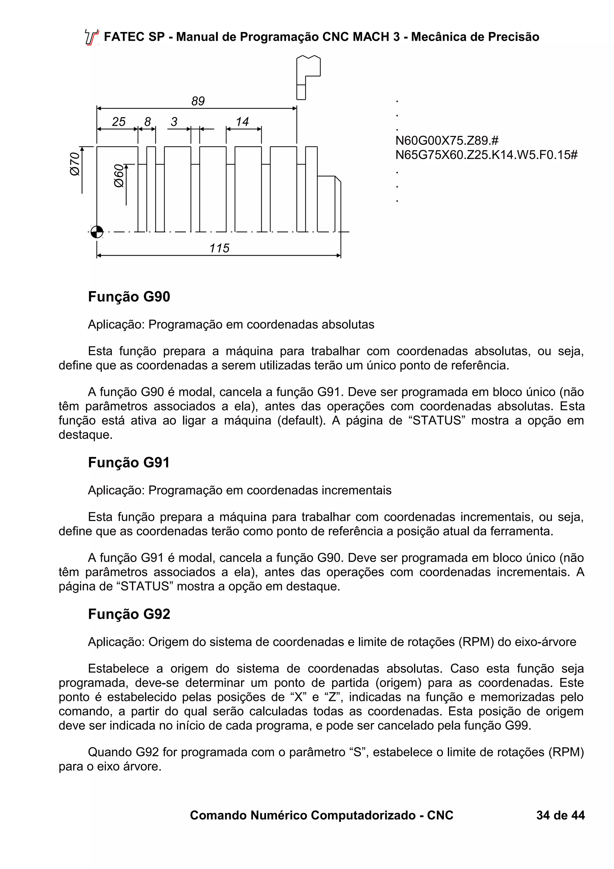 FATEC SP - Manual de Programação CNC MACH 3 - Mecânica de Precisão 
... 
N60G00X75.Z89.# 
N65G75X60.Z25.K14.W5.F0.15# 
... 
Função G90 
Aplicação: Programação em coordenadas absolutas 
Esta função prepara a máquina para trabalhar com coordenadas absolutas, ou seja, 
define que as coordenadas a serem utilizadas terão um único ponto de referência. 
A função G90 é modal, cancela a função G91. Deve ser programada em bloco único (não 
têm parâmetros associados a ela), antes das operações com coordenadas absolutas. Esta 
função está ativa ao ligar a máquina (default). A página de “STATUS” mostra a opção em 
destaque. 
Função G91 
Aplicação: Programação em coordenadas incrementais 
Esta função prepara a máquina para trabalhar com coordenadas incrementais, ou seja, 
define que as coordenadas terão como ponto de referência a posição atual da ferramenta. 
A função G91 é modal, cancela a função G90. Deve ser programada em bloco único (não 
têm parâmetros associados a ela), antes das operações com coordenadas incrementais. A 
página de “STATUS” mostra a opção em destaque. 
Função G92 
Aplicação: Origem do sistema de coordenadas e limite de rotações (RPM) do eixo-árvore 
Estabelece a origem do sistema de coordenadas absolutas. Caso esta função seja 
programada, deve-se determinar um ponto de partida (origem) para as coordenadas. Este 
ponto é estabelecido pelas posições de “X” e “Z”, indicadas na função e memorizadas pelo 
comando, a partir do qual serão calculadas todas as coordenadas. Esta posição de origem 
deve ser indicada no início de cada programa, e pode ser cancelado pela função G99. 
Quando G92 for programada com o parâmetro “S”, estabelece o limite de rotações (RPM) 
para o eixo árvore. 
Comando Numérico Computadorizado - CNC 34 de 44 
8 
Ø70 
25 
Ø60 
14 
89 
115 
3 
 