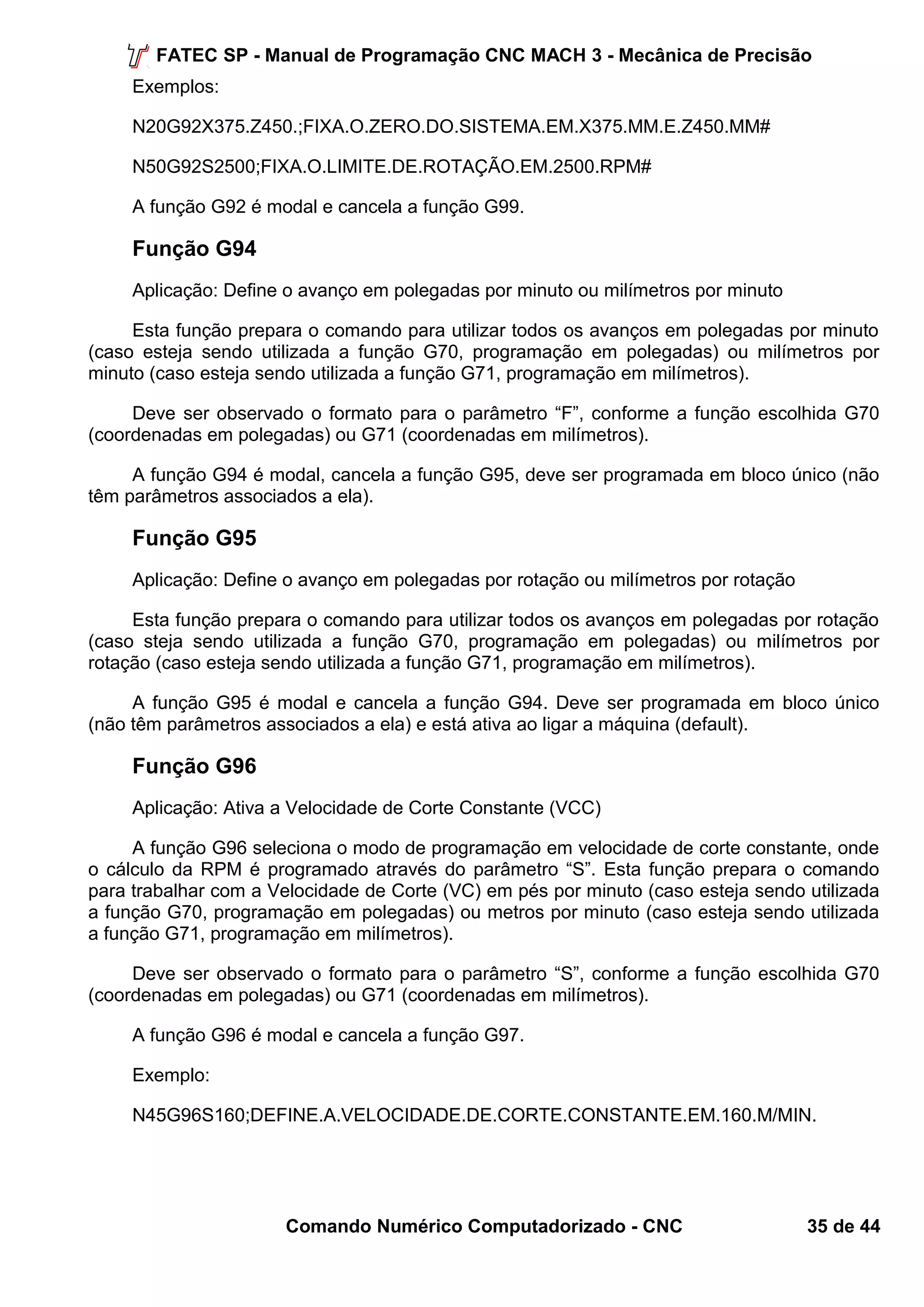 FATEC SP - Manual de Programação CNC MACH 3 - Mecânica de Precisão 
Exemplos: 
N20G92X375.Z450.;FIXA.O.ZERO.DO.SISTEMA.EM.X375.MM.E.Z450.MM# 
N50G92S2500;FIXA.O.LIMITE.DE.ROTAÇÃO.EM.2500.RPM# 
A função G92 é modal e cancela a função G99. 
Função G94 
Aplicação: Define o avanço em polegadas por minuto ou milímetros por minuto 
Esta função prepara o comando para utilizar todos os avanços em polegadas por minuto 
(caso esteja sendo utilizada a função G70, programação em polegadas) ou milímetros por 
minuto (caso esteja sendo utilizada a função G71, programação em milímetros). 
Deve ser observado o formato para o parâmetro “F”, conforme a função escolhida G70 
(coordenadas em polegadas) ou G71 (coordenadas em milímetros). 
A função G94 é modal, cancela a função G95, deve ser programada em bloco único (não 
têm parâmetros associados a ela). 
Função G95 
Aplicação: Define o avanço em polegadas por rotação ou milímetros por rotação 
Esta função prepara o comando para utilizar todos os avanços em polegadas por rotação 
(caso steja sendo utilizada a função G70, programação em polegadas) ou milímetros por 
rotação (caso esteja sendo utilizada a função G71, programação em milímetros). 
A função G95 é modal e cancela a função G94. Deve ser programada em bloco único 
(não têm parâmetros associados a ela) e está ativa ao ligar a máquina (default). 
Função G96 
Aplicação: Ativa a Velocidade de Corte Constante (VCC) 
A função G96 seleciona o modo de programação em velocidade de corte constante, onde 
o cálculo da RPM é programado através do parâmetro “S”. Esta função prepara o comando 
para trabalhar com a Velocidade de Corte (VC) em pés por minuto (caso esteja sendo utilizada 
a função G70, programação em polegadas) ou metros por minuto (caso esteja sendo utilizada 
a função G71, programação em milímetros). 
Deve ser observado o formato para o parâmetro “S”, conforme a função escolhida G70 
(coordenadas em polegadas) ou G71 (coordenadas em milímetros). 
A função G96 é modal e cancela a função G97. 
Exemplo: 
N45G96S160;DEFINE.A.VELOCIDADE.DE.CORTE.CONSTANTE.EM.160.M/MIN. 
Comando Numérico Computadorizado - CNC 35 de 44 
 