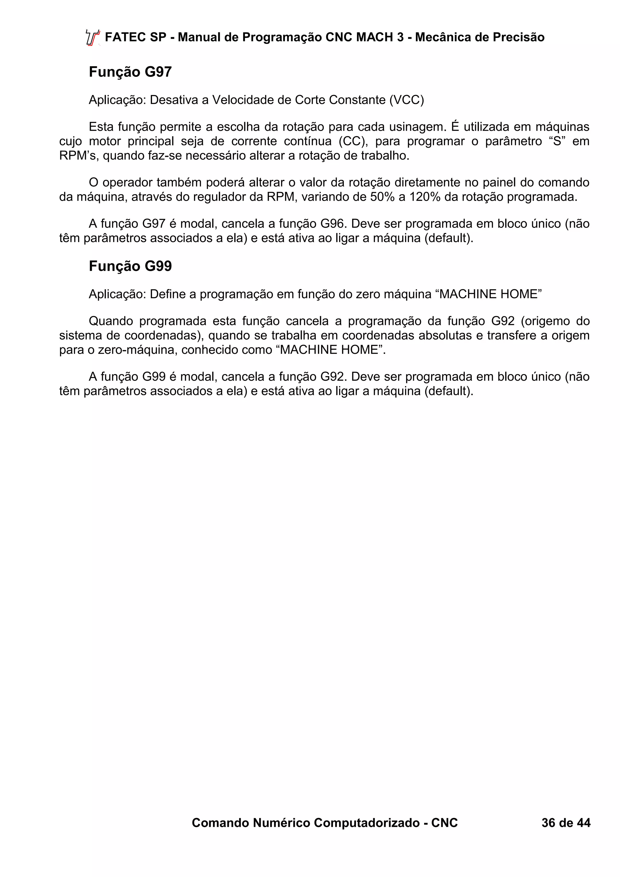 FATEC SP - Manual de Programação CNC MACH 3 - Mecânica de Precisão 
Função G97 
Aplicação: Desativa a Velocidade de Corte Constante (VCC) 
Esta função permite a escolha da rotação para cada usinagem. É utilizada em máquinas 
cujo motor principal seja de corrente contínua (CC), para programar o parâmetro “S” em 
RPM’s, quando faz-se necessário alterar a rotação de trabalho. 
O operador também poderá alterar o valor da rotação diretamente no painel do comando 
da máquina, através do regulador da RPM, variando de 50% a 120% da rotação programada. 
A função G97 é modal, cancela a função G96. Deve ser programada em bloco único (não 
têm parâmetros associados a ela) e está ativa ao ligar a máquina (default). 
Função G99 
Aplicação: Define a programação em função do zero máquina “MACHINE HOME” 
Quando programada esta função cancela a programação da função G92 (origemo do 
sistema de coordenadas), quando se trabalha em coordenadas absolutas e transfere a origem 
para o zero-máquina, conhecido como “MACHINE HOME”. 
A função G99 é modal, cancela a função G92. Deve ser programada em bloco único (não 
têm parâmetros associados a ela) e está ativa ao ligar a máquina (default). 
Comando Numérico Computadorizado - CNC 36 de 44 
 