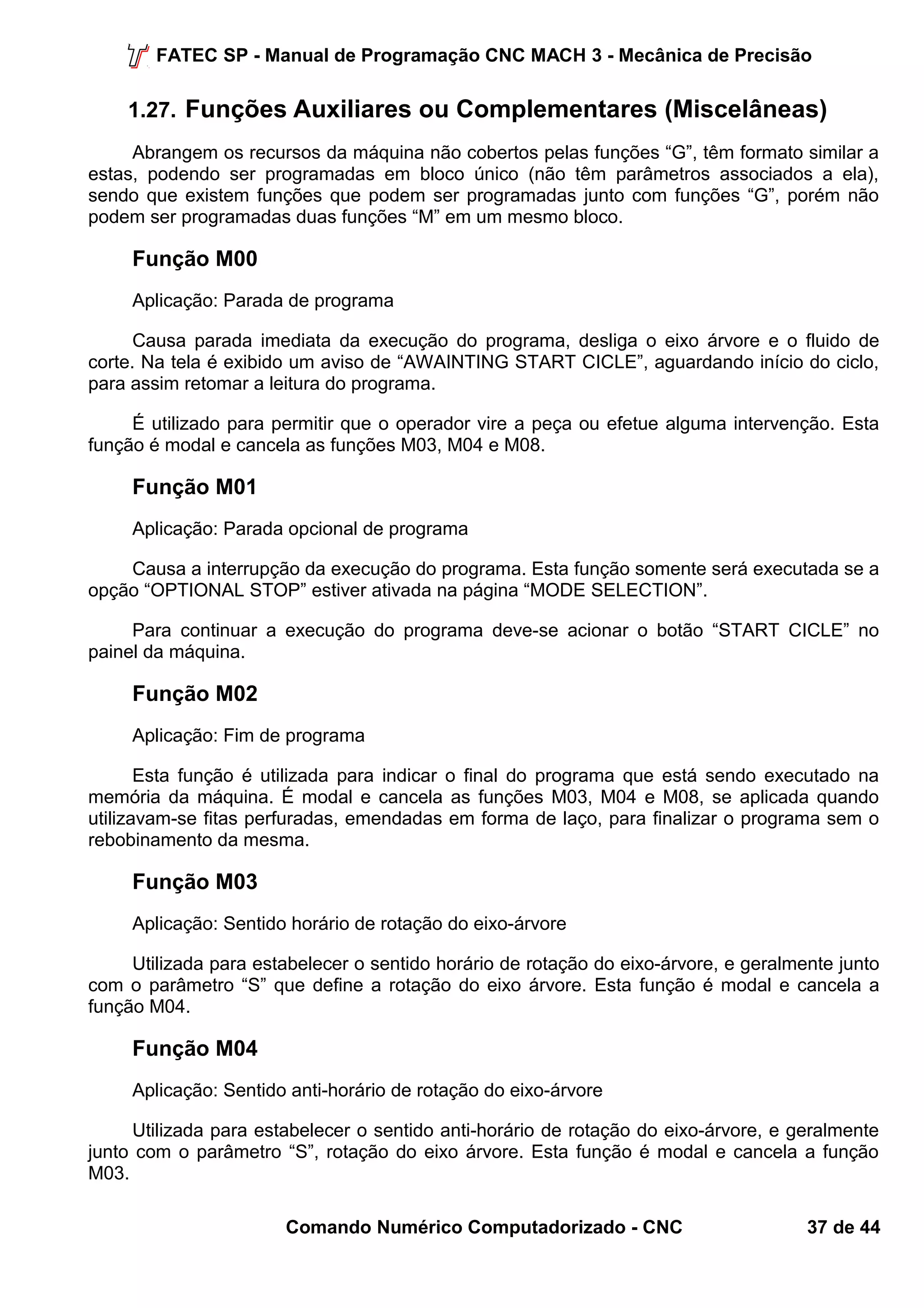 FATEC SP - Manual de Programação CNC MACH 3 - Mecânica de Precisão 
1.27. Funções Auxiliares ou Complementares (Miscelâneas) 
Abrangem os recursos da máquina não cobertos pelas funções “G”, têm formato similar a 
estas, podendo ser programadas em bloco único (não têm parâmetros associados a ela), 
sendo que existem funções que podem ser programadas junto com funções “G”, porém não 
podem ser programadas duas funções “M” em um mesmo bloco. 
Função M00 
Aplicação: Parada de programa 
Causa parada imediata da execução do programa, desliga o eixo árvore e o fluido de 
corte. Na tela é exibido um aviso de “AWAINTING START CICLE”, aguardando início do ciclo, 
para assim retomar a leitura do programa. 
É utilizado para permitir que o operador vire a peça ou efetue alguma intervenção. Esta 
função é modal e cancela as funções M03, M04 e M08. 
Função M01 
Aplicação: Parada opcional de programa 
Causa a interrupção da execução do programa. Esta função somente será executada se a 
opção “OPTIONAL STOP” estiver ativada na página “MODE SELECTION”. 
Para continuar a execução do programa deve-se acionar o botão “START CICLE” no 
painel da máquina. 
Função M02 
Aplicação: Fim de programa 
Esta função é utilizada para indicar o final do programa que está sendo executado na 
memória da máquina. É modal e cancela as funções M03, M04 e M08, se aplicada quando 
utilizavam-se fitas perfuradas, emendadas em forma de laço, para finalizar o programa sem o 
rebobinamento da mesma. 
Função M03 
Aplicação: Sentido horário de rotação do eixo-árvore 
Utilizada para estabelecer o sentido horário de rotação do eixo-árvore, e geralmente junto 
com o parâmetro “S” que define a rotação do eixo árvore. Esta função é modal e cancela a 
função M04. 
Função M04 
Aplicação: Sentido anti-horário de rotação do eixo-árvore 
Utilizada para estabelecer o sentido anti-horário de rotação do eixo-árvore, e geralmente 
junto com o parâmetro “S”, rotação do eixo árvore. Esta função é modal e cancela a função 
M03. 
Comando Numérico Computadorizado - CNC 37 de 44 
 