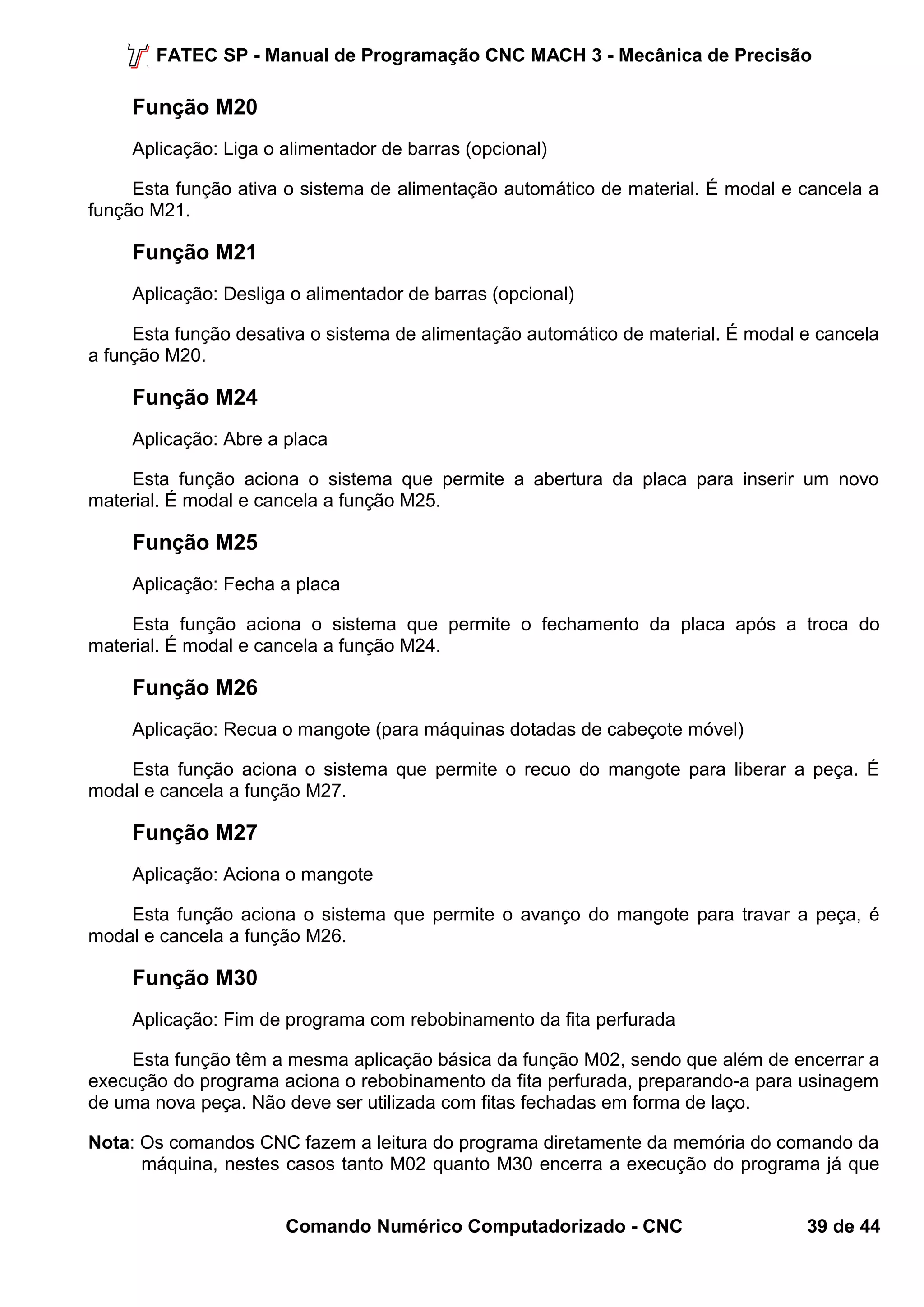 FATEC SP - Manual de Programação CNC MACH 3 - Mecânica de Precisão 
Função M20 
Aplicação: Liga o alimentador de barras (opcional) 
Esta função ativa o sistema de alimentação automático de material. É modal e cancela a 
função M21. 
Função M21 
Aplicação: Desliga o alimentador de barras (opcional) 
Esta função desativa o sistema de alimentação automático de material. É modal e cancela 
a função M20. 
Função M24 
Aplicação: Abre a placa 
Esta função aciona o sistema que permite a abertura da placa para inserir um novo 
material. É modal e cancela a função M25. 
Função M25 
Aplicação: Fecha a placa 
Esta função aciona o sistema que permite o fechamento da placa após a troca do 
material. É modal e cancela a função M24. 
Função M26 
Aplicação: Recua o mangote (para máquinas dotadas de cabeçote móvel) 
Esta função aciona o sistema que permite o recuo do mangote para liberar a peça. É 
modal e cancela a função M27. 
Função M27 
Aplicação: Aciona o mangote 
Esta função aciona o sistema que permite o avanço do mangote para travar a peça, é 
modal e cancela a função M26. 
Função M30 
Aplicação: Fim de programa com rebobinamento da fita perfurada 
Esta função têm a mesma aplicação básica da função M02, sendo que além de encerrar a 
execução do programa aciona o rebobinamento da fita perfurada, preparando-a para usinagem 
de uma nova peça. Não deve ser utilizada com fitas fechadas em forma de laço. 
Nota: Os comandos CNC fazem a leitura do programa diretamente da memória do comando da 
máquina, nestes casos tanto M02 quanto M30 encerra a execução do programa já que 
Comando Numérico Computadorizado - CNC 39 de 44 
 