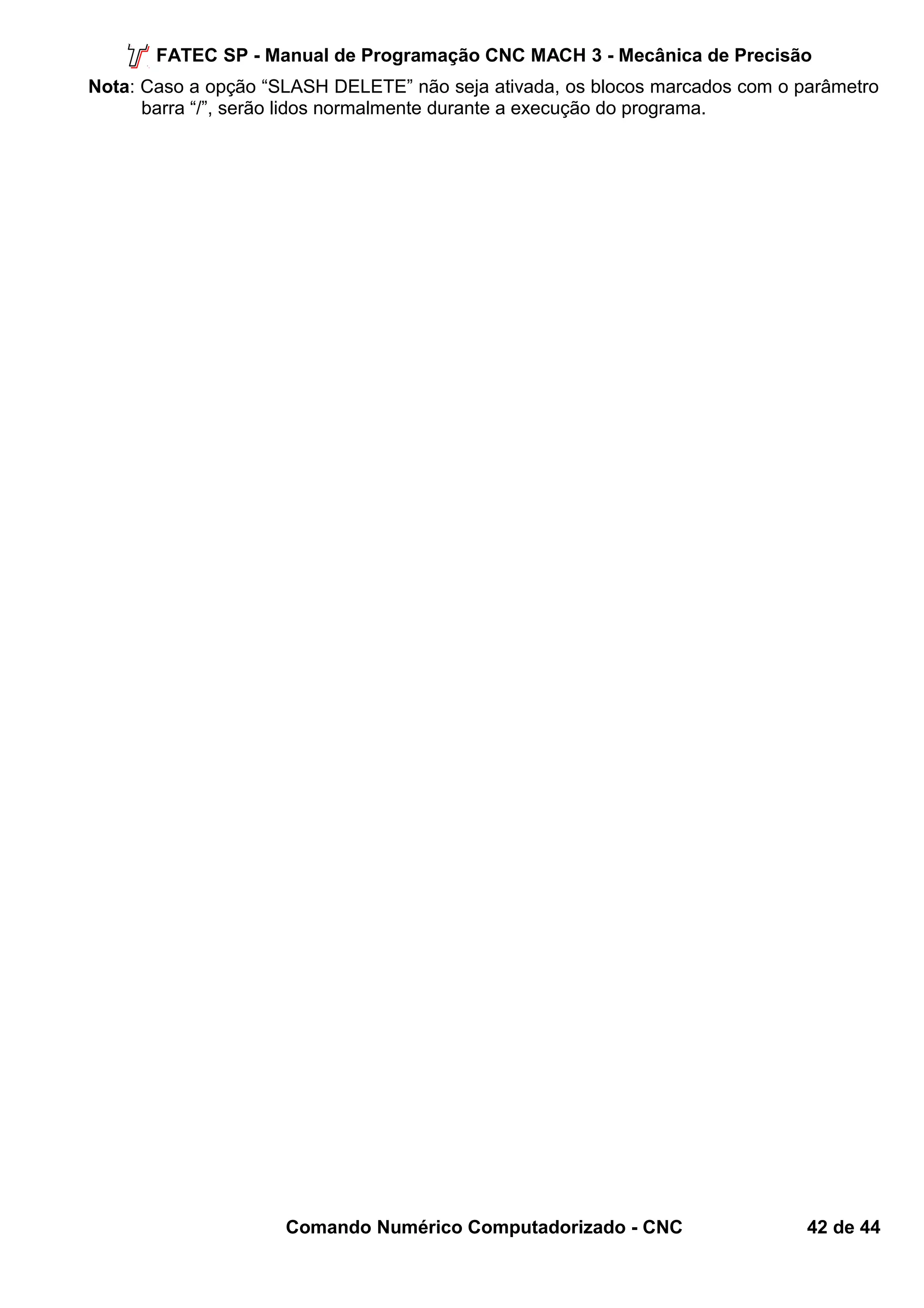 FATEC SP - Manual de Programação CNC MACH 3 - Mecânica de Precisão 
Nota: Caso a opção “SLASH DELETE” não seja ativada, os blocos marcados com o parâmetro 
barra “/”, serão lidos normalmente durante a execução do programa. 
Comando Numérico Computadorizado - CNC 42 de 44 
 