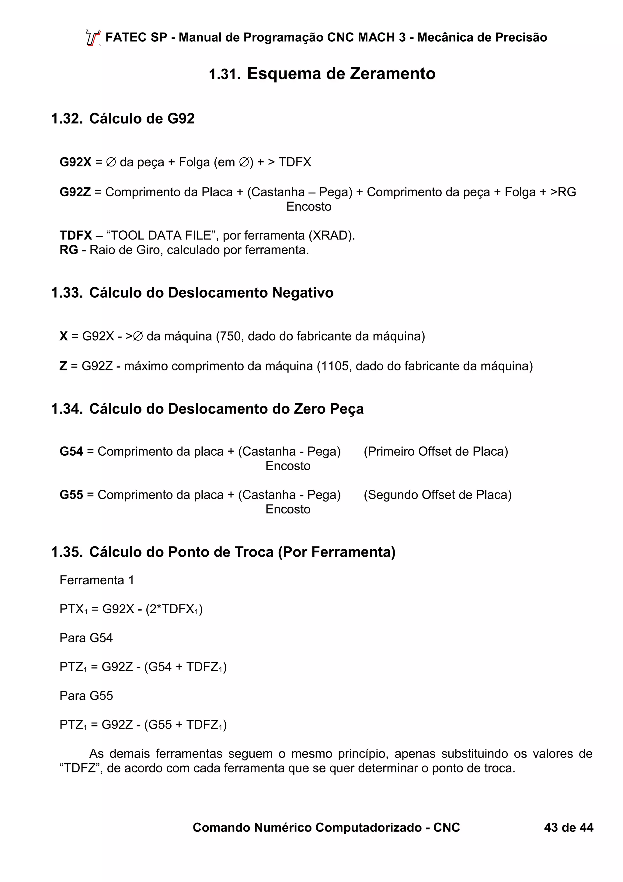 FATEC SP - Manual de Programação CNC MACH 3 - Mecânica de Precisão 
1.31. Esquema de Zeramento 
1.32. Cálculo de G92 
G92X = Æ da peça + Folga (em Æ) + > TDFX 
G92Z = Comprimento da Placa + (Castanha – Pega) + Comprimento da peça + Folga + >RG 
Encosto 
TDFX – “TOOL DATA FILE”, por ferramenta (XRAD). 
RG - Raio de Giro, calculado por ferramenta. 
1.33. Cálculo do Deslocamento Negativo 
X = G92X - >Æ da máquina (750, dado do fabricante da máquina) 
Z = G92Z - máximo comprimento da máquina (1105, dado do fabricante da máquina) 
1.34. Cálculo do Deslocamento do Zero Peça 
G54 = Comprimento da placa + (Castanha - Pega) (Primeiro Offset de Placa) 
Encosto 
G55 = Comprimento da placa + (Castanha - Pega) (Segundo Offset de Placa) 
Encosto 
1.35. Cálculo do Ponto de Troca (Por Ferramenta) 
Ferramenta 1 
PTX1 = G92X - (2*TDFX1) 
Para G54 
PTZ1 = G92Z - (G54 + TDFZ1) 
Para G55 
PTZ1 = G92Z - (G55 + TDFZ1) 
As demais ferramentas seguem o mesmo princípio, apenas substituindo os valores de 
“TDFZ”, de acordo com cada ferramenta que se quer determinar o ponto de troca. 
Comando Numérico Computadorizado - CNC 43 de 44 
 