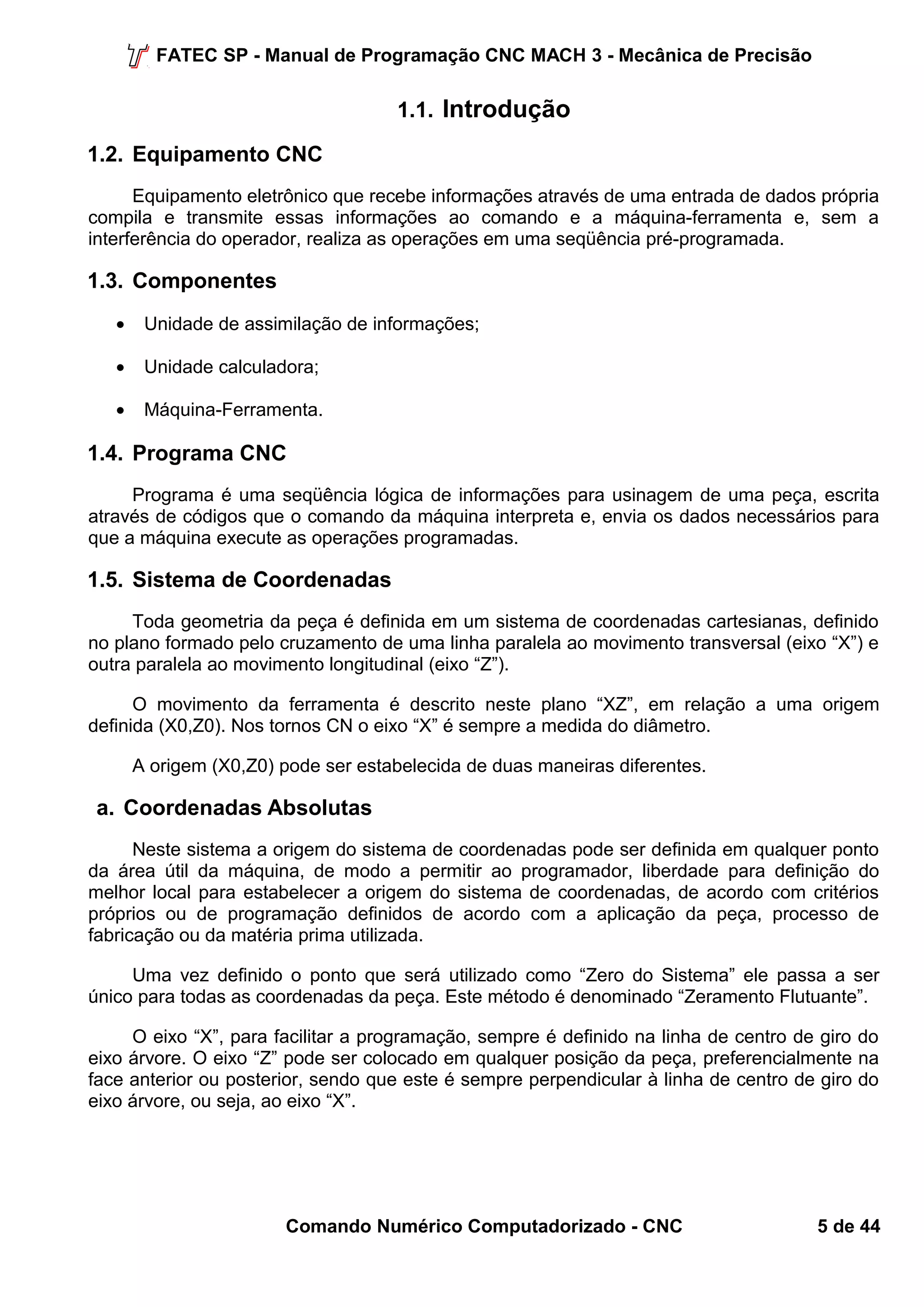 FATEC SP - Manual de Programação CNC MACH 3 - Mecânica de Precisão 
1.1. Introdução 
1.2. Equipamento CNC 
Equipamento eletrônico que recebe informações através de uma entrada de dados própria 
compila e transmite essas informações ao comando e a máquina-ferramenta e, sem a 
interferência do operador, realiza as operações em uma seqüência pré-programada. 
1.3. Componentes 
· Unidade de assimilação de informações; 
· Unidade calculadora; 
· Máquina-Ferramenta. 
1.4. Programa CNC 
Programa é uma seqüência lógica de informações para usinagem de uma peça, escrita 
através de códigos que o comando da máquina interpreta e, envia os dados necessários para 
que a máquina execute as operações programadas. 
1.5. Sistema de Coordenadas 
Toda geometria da peça é definida em um sistema de coordenadas cartesianas, definido 
no plano formado pelo cruzamento de uma linha paralela ao movimento transversal (eixo “X”) e 
outra paralela ao movimento longitudinal (eixo “Z”). 
O movimento da ferramenta é descrito neste plano “XZ”, em relação a uma origem 
definida (X0,Z0). Nos tornos CN o eixo “X” é sempre a medida do diâmetro. 
A origem (X0,Z0) pode ser estabelecida de duas maneiras diferentes. 
a. Coordenadas Absolutas 
Neste sistema a origem do sistema de coordenadas pode ser definida em qualquer ponto 
da área útil da máquina, de modo a permitir ao programador, liberdade para definição do 
melhor local para estabelecer a origem do sistema de coordenadas, de acordo com critérios 
próprios ou de programação definidos de acordo com a aplicação da peça, processo de 
fabricação ou da matéria prima utilizada. 
Uma vez definido o ponto que será utilizado como “Zero do Sistema” ele passa a ser 
único para todas as coordenadas da peça. Este método é denominado “Zeramento Flutuante”. 
O eixo “X”, para facilitar a programação, sempre é definido na linha de centro de giro do 
eixo árvore. O eixo “Z” pode ser colocado em qualquer posição da peça, preferencialmente na 
face anterior ou posterior, sendo que este é sempre perpendicular à linha de centro de giro do 
eixo árvore, ou seja, ao eixo “X”. 
Comando Numérico Computadorizado - CNC 5 de 44 
 