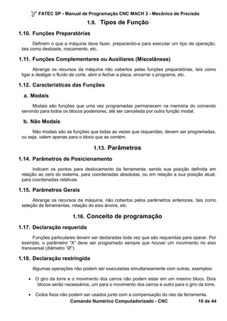 FATEC SP - Manual de Programação CNC MACH 3 - Mecânica de Precisão 
1.9. Tipos de Função 
1.10. Funções Preparatórias 
Definem o que a máquina deve fazer, preparando-a para executar um tipo de operação, 
tais como desbaste, roscamento, etc. 
1.11. Funções Complementares ou Auxiliares (Miscelâneas) 
Abrange os recursos da máquina não cobertos pelas funções preparatórias, tais como 
ligar e desligar o fluído de corte, abrir e fechar a placa, encerrar o programa, etc. 
1.12. Características das Funções 
a. Modais 
Modais são funções que uma vez programadas permanecem na memória do comando 
servindo para todos os blocos posteriores, até ser cancelada por outra função modal. 
b. Não Modais 
Não modais são as funções que todas as vezes que requeridas, devem ser programadas, 
ou seja, valem apenas para o bloco que as contém. 
1.13. Parâmetros 
1.14. Parâmetros de Posicionamento 
Indicam os pontos para deslocamento da ferramenta, sendo sua posição definida em 
relação ao zero do sistema, para coordenadas absolutas, ou em relação a sua posição atual, 
para coordenadas relativas. 
1.15. Parâmetros Gerais 
Abrange os recursos da máquina, não cobertos pelos parâmetros anteriores, tais como 
seleção de ferramentas, rotação do eixo árvore, etc. 
1.16. Conceito de programação 
1.17. Declaração requerida 
Funções particulares devem ser declaradas toda vez que são requeridas para operar. Por 
exemplo, o parâmetro “X” deve ser programado sempre que houver um movimento no eixo 
transversal (diâmetro “Ø”). 
1.18. Declaração restringida 
Algumas operações não podem ser executadas simultaneamente com outras, exemplos: 
· O giro da torre e o movimento dos carros não podem estar em um mesmo bloco. Dois 
blocos serão necessários, um para o movimento dos carros e outro para o giro da torre. 
· Ciclos fixos não podem ser usados junto com a compensação do raio da ferramenta. 
Comando Numérico Computadorizado - CNC 10 de 44 
 