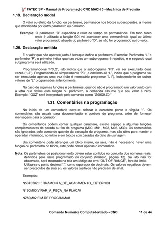 FATEC SP - Manual de Programação CNC MACH 3 - Mecânica de Precisão 
1.19. Declaração modal 
O valor ou efeito da função, ou parâmetro, permanece nos blocos subseqüentes, a menos 
que modificada por outro parâmetro ou o mesmo. 
Exemplo: O parâmetro “D” especifica o valor do tempo de permanência. Em todo bloco 
onde é utilizada a função G04 vai acontecer uma permanência igual ao último 
valor programado através do parâmetro “D”, se não for programado outro valor. 
1.20. Declaração omitida 
É o valor que não aparece junto à letra que define o parâmetro. Exemplo: Parâmetro “L” e 
parâmetro “P”, o primeiro indica quantas vezes um subprograma é repetido, e o segundo qual 
subprograma será utilizado. 
Programando-se “P3L2”, isto indica que o subprograma “P3” vai ser executado duas 
vezes (“L2”). Programando-se simplesmente “P3”, e omitindo-se “L”, indica que o programa vai 
ser executado apenas uma vez (não é necessário programar “L1”), independente de outros 
valores de “L” programados anteriormente. 
No caso de algumas funções e parâmetros, quando não é programado um valor junto com 
a letra que define esta função ou parâmetro, o comando assume que seu valor é zero. 
Exemplo: “GXZ” será interpretado pelo comando como “G00X0.Z0.” 
1.21. Comentários na programação 
No início de um comentário deve-se colocar o caractere ponto e vírgula “;”. Os 
comentários são usuais para documentação e controle do programa, além de fornecer 
mensagens para o operador. 
Os comentários podem conter qualquer caractere, exceto espaço e algumas funções 
complementares de parada ou fim de programa (M00, M01, M02, M05, M30). Os comentários 
são ignorados pelo comando quando da execução do programa, mas são úteis para manter o 
operador informado, no início e em blocos com paradas do ciclo de usinagem. 
Um comentário pode abranger um bloco inteiro, ou seja, não é necessário haver uma 
função ou parâmetro no bloco, este pode conter apenas o comentário. 
Nota: Os parâmetros de posicionamento devem estar contidos no conjunto dos números reais, 
definidos pelo limite programado no conjunto (formato, página 12). Se isto não for 
observado, será mostrado na tela um código de erro “OUT OF RANGE”, fora de limite. 
Utiliza-se o ponto decimal “.”, como separador de decimais. Os valores negativos devem 
ser precedidos de sinal (-), os valores positivos não precisam de sinal. 
Exemplos: 
N50T0202;FERRAMENTA_DE_ACABAMENTO_EXTERNO# 
N180M00;VIRAR_A_PEÇA_NA PLACA# 
N250M02;FIM.DE.PROGRAMA# 
Comando Numérico Computadorizado - CNC 11 de 44 
 