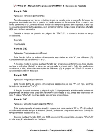 FATEC SP - Manual de Programação CNC MACH 3 - Mecânica de Precisão 
Função G04 
Aplicação: Tempo de permanência 
Permite programar um tempo pré-determinado de parada entre a execução de blocos de 
programa, causando com isto a parada no deslocamento da ferramenta. Este comando tem 
como parâmetro o “D”, através do qual indica-se o tempo de parada em segundos. Caso seja 
necessário programar outras paradas, com o mesmo valor de tempo, basta programar a função 
G04 sem nenhum parâmetro. 
Durante o tempo de parada, na página de “STATUS”, o comando mostra o tempo 
decrescente. 
Exemplo: 
N35G04D2# 
Função G20 
Aplicação: Programação em diâmetro 
Esta função define os valores dimensionais associados ao eixo “X”, em diâmetro (Ø). 
Controla também os parâmetros “I” e “U”. 
A função é modal e cancela qualquer função G21 programada anteriormente. Está ativada 
ao ligar a máquina (default) e deve ser programada em bloco único (não têm parâmetros 
associados a ela), antes das operações em diâmetro (Ø). A página de “STATUS” mostra a 
opção selecionada em destaque. 
Função G21 
Aplicação: Programação em raio 
Esta função define os valores dimensionais associados ao eixo “X”, em raio. Controla 
também os parâmetros “I” e “U”. 
A função é modal e cancela qualquer função G20 programada anteriormente e deve ser 
programada em bloco único (não têm parâmetros associados a ela), antes das operações em 
raio. A página “STATUS” mostra a opção selecionada em destaque. 
Função G30 
Aplicação: Cancela imagem espelho (Mirror) 
Esta função cancela a imagem espelho programada para os eixos “X” ou “Z”. A função é 
modal e está ativada ao ligar à máquina (default) e deve ser programada em bloco único (não 
têm parâmetros associados a ela). 
Cancela qualquer função G31 e/ou G32 anteriormente programada. A página “STATUS” 
mostra a opção selecionada em destaque. 
Comando Numérico Computadorizado - CNC 17 de 44 
 