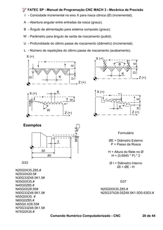 FATEC SP - Manual de Programação CNC MACH 3 - Mecânica de Precisão 
I - Conicidade incremental no eixo X para rosca cônica (Ø) (incremental); 
A - Abertura angular entre entradas da rosca (graus); 
B - Ângulo de alimentação para sistema composto (graus); 
W - Parâmetro para ângulo de saída de roscamento (pullot); 
U - Profundidade do último passe de roscamento (diâmetro) (incremental); 
L - Número de repetições do último passe de roscamento (acabamento). 
X (+) K 
50 
80 
3 
M30 x 1,5 
Exemplos 
G33 
Formulário 
ØE = Diâmetro Externo 
P = Passo da Rosca 
H = Altura do filete no Ø 
H = (0,6945 * P) * 2 
Ø I = Diâmetro Interno 
ØI = ØE - H 
Z (+) 
N20G0X35.Z85.# 
N25G0X29.5# 
N30G33Z48.5K1.5# 
N35G0X35.# G37 
N40G0Z85.# 
N45G0X28.95# N20G00X35.Z85.# 
N50G33Z48.5K1.5# N25G37X28.05Z48.5K1.5D0.63E5.# 
N55G0X35. # 
N60G0Z85.# 
N65G0.X28.55# 
N70G33Z48.5K1.5# 
N75G0X35.# 
Comando Numérico Computadorizado - CNC 20 de 44 
W 
E 
1mm 
K 
X (+) 
Z (+) I 
H E 
K 
X (+) 
Z (+) 
D E 
B 
K 
X (+) 
Z (+) 
E 
D 
U 
 
