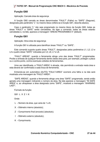 FATEC SP - Manual de Programação CNC MACH 3 - Mecânica de Precisão 
Função G60 
Aplicação: Cancela área de segurança 
A função G60 cancela as áreas denominadas “FAULT” (Falha) ou “SAFE” (Seguras), 
designada pelo parâmetro “L” no mesmo bloco (refere-se à função G61, descrita abaixo). 
Caso o parâmetro “L” não seja programado no mesmo bloco da função G60, todas as 
áreas “FAULT” e “SAFE” serão canceladas. Ao ligar o comando, todas as áreas estarão 
canceladas e, na tela, aparece a mensagem “AREAS PROGRAMED 0” (default). 
Função G61 
Aplicação: Ativa área de segurança 
A função G61 é utilizada para identificar áreas “FAULT” ou “SAFE”. 
Este comando suporta quatro áreas “FAULT”, designadas pelos parâmetros L1, L2, L3 e 
L4 e quatro áreas “SAFE” indicadas por L5, L6, L7 e L8. 
“FAULT AREAS”, quando a ferramenta atinge uma das áreas “FAULT” programadas. 
Proíbe a entrada de qualquer ferramenta dentro desta área para, por exemplo, proteger a placa 
ou o contra ponto, contra eventuais colisões de ferramentas. 
Uma vez identificada, a “FAULT-AREA” é ativada, não permitindo a entrada nesta área e 
esta deverá ser confirmada a cada troca de ferramenta. 
Entrando-se em automático (AUTO) “FAULT-AREA” ocorrerá uma falha e na tela será 
mostrada uma mensagem de “FAULT-AREA”. 
“SAFE AREAS”, quando a ferramenta atinge uma área “SAFE” programada, sendo então 
gerada uma mensagem indicando o número da área. Na tela aparece a mensagem “IN SAFE 
AREA” e, ao ultrapassar a área designada como “SAFE”, mostrará a mensagem “WARNING 
LAST”. 
Formato da função: 
G61 L X Z I K 
Onde: 
L - Número da área, que varia de 1 a 8; 
X - Diâmetro interno (absoluto); 
Z - Comprimento final (encosto) (absoluto); 
I - Diâmetro externo (absoluto); 
K - Comprimento. 
Comando Numérico Computadorizado - CNC 27 de 44 
 