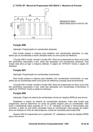 FATEC SP - Manual de Programação CNC MACH 3 - Mecânica de Precisão 
... 
N60G00X75.Z89.# 
N65G75X60.Z25.K14.W5.F0.15# 
... 
Função G90 
Aplicação: Programação em coordenadas absolutas 
Esta função prepara a máquina para trabalhar com coordenadas absolutas, ou seja, 
define que as coordenadas a serem utilizadas terão um único ponto de referência. 
A função G90 é modal, cancela a função G91. Deve ser programada em bloco único (não 
têm parâmetros associados a ela), antes das operações com coordenadas absolutas. Esta 
função está ativa ao ligar a máquina (default). A página de “STATUS” mostra a opção em 
destaque. 
Função G91 
Aplicação: Programação em coordenadas incrementais 
Esta função prepara a máquina para trabalhar com coordenadas incrementais, ou seja, 
define que as coordenadas terão como ponto de referência a posição atual da ferramenta. 
A função G91 é modal, cancela a função G90. Deve ser programada em bloco único (não 
têm parâmetros associados a ela), antes das operações com coordenadas incrementais. A 
página de “STATUS” mostra a opção em destaque. 
Função G92 
Aplicação: Origem do sistema de coordenadas e limite de rotações (RPM) do eixo-árvore 
Estabelece a origem do sistema de coordenadas absolutas. Caso esta função seja 
programada, deve-se determinar um ponto de partida (origem) para as coordenadas. Este 
ponto é estabelecido pelas posições de “X” e “Z”, indicadas na função e memorizadas pelo 
comando, a partir do qual serão calculadas todas as coordenadas. Esta posição de origem 
deve ser indicada no início de cada programa, e pode ser cancelado pela função G99. 
Quando G92 for programada com o parâmetro “S”, estabelece o limite de rotações (RPM) 
para o eixo árvore. 
Comando Numérico Computadorizado - CNC 34 de 44 
8 
Ø70 
25 
Ø60 
14 
89 
115 
3 
 