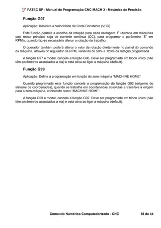 FATEC SP - Manual de Programação CNC MACH 3 - Mecânica de Precisão 
Função G97 
Aplicação: Desativa a Velocidade de Corte Constante (VCC) 
Esta função permite a escolha da rotação para cada usinagem. É utilizada em máquinas 
cujo motor principal seja de corrente contínua (CC), para programar o parâmetro “S” em 
RPM’s, quando faz-se necessário alterar a rotação de trabalho. 
O operador também poderá alterar o valor da rotação diretamente no painel do comando 
da máquina, através do regulador da RPM, variando de 50% a 120% da rotação programada. 
A função G97 é modal, cancela a função G96. Deve ser programada em bloco único (não 
têm parâmetros associados a ela) e está ativa ao ligar a máquina (default). 
Função G99 
Aplicação: Define a programação em função do zero máquina “MACHINE HOME” 
Quando programada esta função cancela a programação da função G92 (origemo do 
sistema de coordenadas), quando se trabalha em coordenadas absolutas e transfere a origem 
para o zero-máquina, conhecido como “MACHINE HOME”. 
A função G99 é modal, cancela a função G92. Deve ser programada em bloco único (não 
têm parâmetros associados a ela) e está ativa ao ligar a máquina (default). 
Comando Numérico Computadorizado - CNC 36 de 44 
 