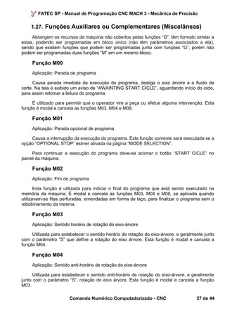 FATEC SP - Manual de Programação CNC MACH 3 - Mecânica de Precisão 
1.27. Funções Auxiliares ou Complementares (Miscelâneas) 
Abrangem os recursos da máquina não cobertos pelas funções “G”, têm formato similar a 
estas, podendo ser programadas em bloco único (não têm parâmetros associados a ela), 
sendo que existem funções que podem ser programadas junto com funções “G”, porém não 
podem ser programadas duas funções “M” em um mesmo bloco. 
Função M00 
Aplicação: Parada de programa 
Causa parada imediata da execução do programa, desliga o eixo árvore e o fluido de 
corte. Na tela é exibido um aviso de “AWAINTING START CICLE”, aguardando início do ciclo, 
para assim retomar a leitura do programa. 
É utilizado para permitir que o operador vire a peça ou efetue alguma intervenção. Esta 
função é modal e cancela as funções M03, M04 e M08. 
Função M01 
Aplicação: Parada opcional de programa 
Causa a interrupção da execução do programa. Esta função somente será executada se a 
opção “OPTIONAL STOP” estiver ativada na página “MODE SELECTION”. 
Para continuar a execução do programa deve-se acionar o botão “START CICLE” no 
painel da máquina. 
Função M02 
Aplicação: Fim de programa 
Esta função é utilizada para indicar o final do programa que está sendo executado na 
memória da máquina. É modal e cancela as funções M03, M04 e M08, se aplicada quando 
utilizavam-se fitas perfuradas, emendadas em forma de laço, para finalizar o programa sem o 
rebobinamento da mesma. 
Função M03 
Aplicação: Sentido horário de rotação do eixo-árvore 
Utilizada para estabelecer o sentido horário de rotação do eixo-árvore, e geralmente junto 
com o parâmetro “S” que define a rotação do eixo árvore. Esta função é modal e cancela a 
função M04. 
Função M04 
Aplicação: Sentido anti-horário de rotação do eixo-árvore 
Utilizada para estabelecer o sentido anti-horário de rotação do eixo-árvore, e geralmente 
junto com o parâmetro “S”, rotação do eixo árvore. Esta função é modal e cancela a função 
M03. 
Comando Numérico Computadorizado - CNC 37 de 44 
 