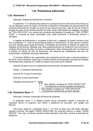 FATEC SP - Manual de Programação CNC MACH 3 - Mecânica de Precisão 
1.28. Parâmetros Adicionais 
1.29. Parâmetro T 
Aplicação: Seleção de ferramenta e corretores 
O parâmetro “T” é utilizado para selecionar a posição da torre onde está a ferramenta que 
vai ser utilizada a partir de então, informando à máquina as dimensões de posicionamento da 
ponta da ferramenta em relação ao centro de giro da torre (pré-set), valor do raio do inserto e 
posição da ponta da ferramenta (sentido de corte). Estas informações são digitadas na página 
de “TOOL DATA FILE” e os valores dos corretores são digitados na página de “TOOL OFFSET 
FILES”, o comando lê estas informações para então posicionar a ferramenta durante a 
usinagem. 
A seleção de ferramentas e corretores é feita com a digitação de quatro números junto 
com o parâmetro “T”, onde os dois primeiros definem a ferramenta e os dois últimos o corretor 
que será utilizado para aquela ferramenta. A finalidade dos corretores é registrar os valores de 
desgaste da ferramenta, digitação esta, feita progressivamente na medida em que verifica-se a 
variação dimensional da peça, de modo a compensá-la. Esta compensação tem um limite que 
é previsto no cálculo de vida da ferramenta, não devendo ser ultrapassado sob pena de 
comprometer a qualidade das peças fabricadas. 
O comando MACH-3 tem capacidade para armazenar até 28 (vinte e oito) ferramentas e 
28 (vinte e oito) corretores, sendo que o número máximo de ferramentas que pode ser utilizado 
simultaneamente, depende do modelo de máquina que está sendo utilizada. 
Exemplo de alguns tornos e capacidade de ferramentas montadas simultaneamente: 
Galaxy: 14 (quatorze) ferramentas; 
Cosmos 30: 10 (dez) ferramentas; 
ECN 40II: 8 (oito) ferramentas. 
Utilização do paramento “T”: T0202 
1.30. Parâmetro Barra “/” 
Valor digitado na página de “TOOL OFFSET FILE” 
Corresponde ao corretor aplicado à ferramenta. 
Valor digitado na página de “TOOL DATA FILE” 
Corresponde a ferramenta que será utilizada. 
Aplicação: Controlar a execução de blocos de programa 
O parâmetro barra “/” é utilizado quando faz-se necessário impedir a execução de 
quaisquer blocos no programa, sem alterar a seqüência de execução, nem apagar o(s) 
bloco(s). 
Para tanto, digita-se o parâmetro barra “/” no início do bloco que não serão utilizados 
naquele momento. Na página “MODE SELECTION” do comando ativa-se a opção “SLASH 
DELETE”. Com isso, os blocos marcados serão ignorados (não lidos), durante a execução do 
programa. 
Comando Numérico Computadorizado - CNC 41 de 44 
 