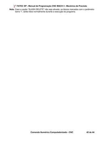 FATEC SP - Manual de Programação CNC MACH 3 - Mecânica de Precisão 
Nota: Caso a opção “SLASH DELETE” não seja ativada, os blocos marcados com o parâmetro 
barra “/”, serão lidos normalmente durante a execução do programa. 
Comando Numérico Computadorizado - CNC 42 de 44 
 